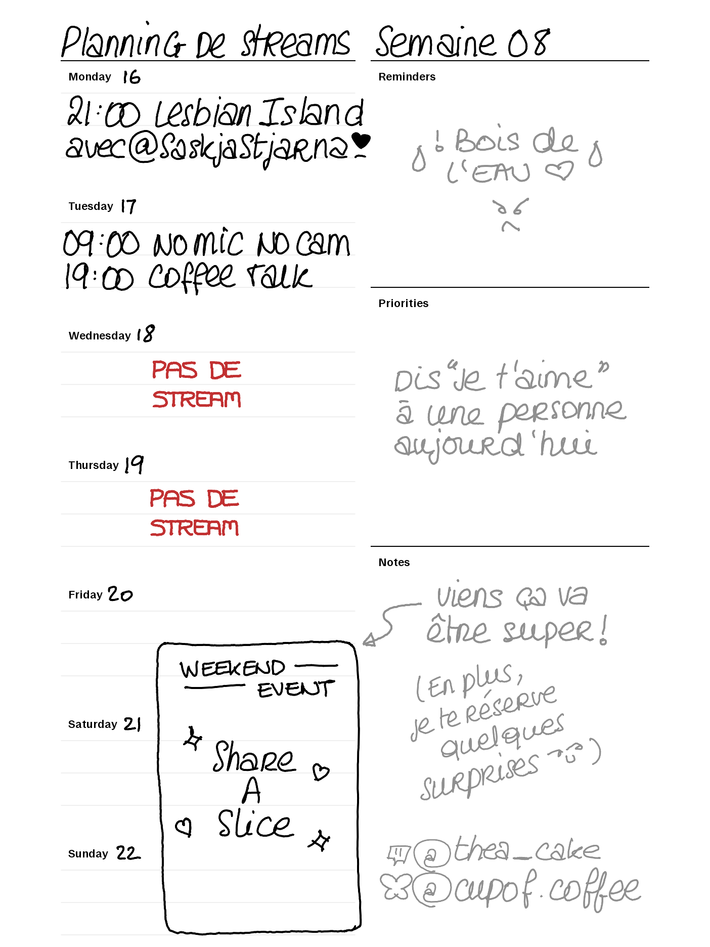 Planning de streams semaine 08. Lundi 16 21:00 Lesbian Island avec @saskjastjarna. Mardi 17 09:00 NO Mic NO Cam 19:00 Coffee talk. Vendredi 10 à Dimanche 22 Weekend Event Share A Slice. Reminders : Bois de l'eau. Priorités : Dis je t'aime à une personne aujourd´hui.